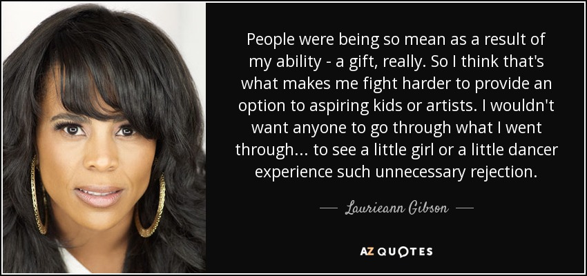 People were being so mean as a result of my ability - a gift, really. So I think that's what makes me fight harder to provide an option to aspiring kids or artists. I wouldn't want anyone to go through what I went through... to see a little girl or a little dancer experience such unnecessary rejection. - Laurieann Gibson
