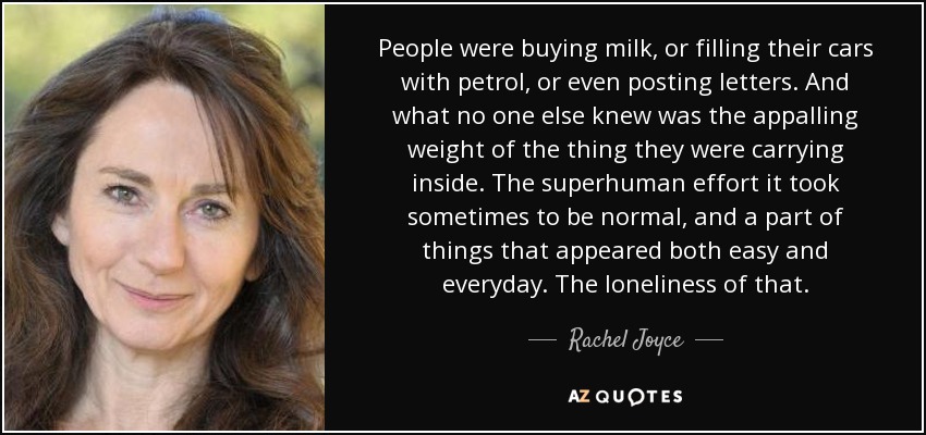 People were buying milk, or filling their cars with petrol, or even posting letters. And what no one else knew was the appalling weight of the thing they were carrying inside. The superhuman effort it took sometimes to be normal, and a part of things that appeared both easy and everyday. The loneliness of that. - Rachel Joyce