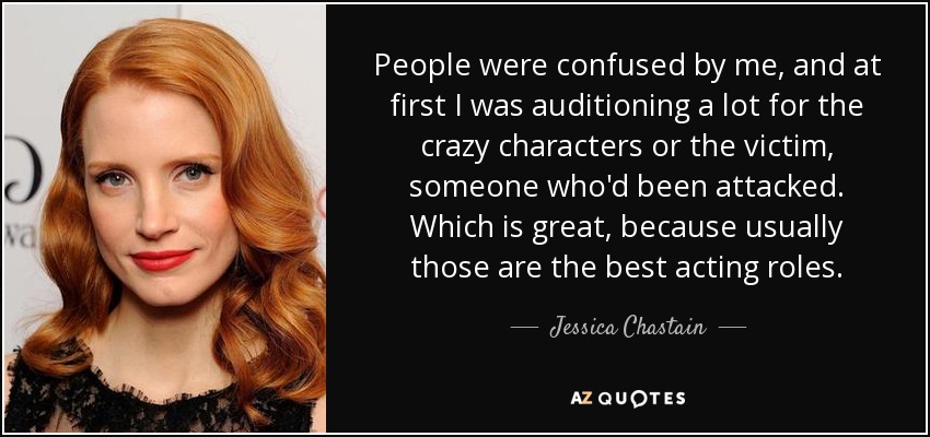 People were confused by me, and at first I was auditioning a lot for the crazy characters or the victim, someone who'd been attacked. Which is great, because usually those are the best acting roles. - Jessica Chastain