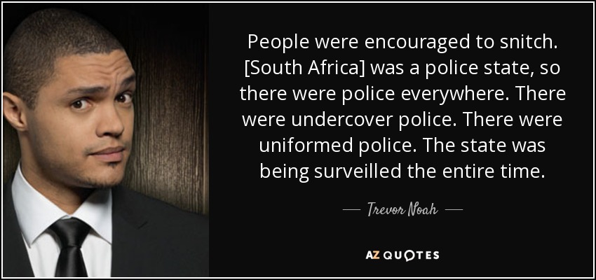 People were encouraged to snitch. [South Africa] was a police state, so there were police everywhere. There were undercover police. There were uniformed police. The state was being surveilled the entire time. - Trevor Noah