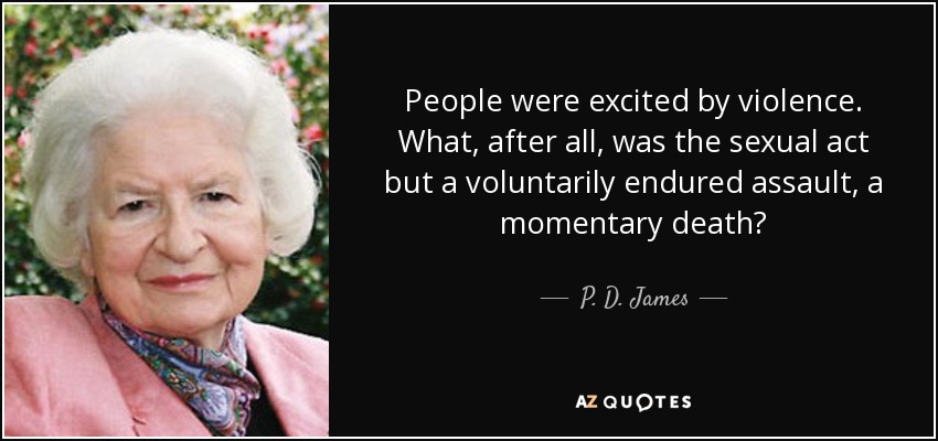 People were excited by violence. What, after all, was the sexual act but a voluntarily endured assault, a momentary death? - P. D. James