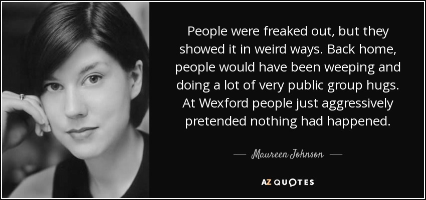 People were freaked out, but they showed it in weird ways. Back home, people would have been weeping and doing a lot of very public group hugs. At Wexford people just aggressively pretended nothing had happened. - Maureen Johnson