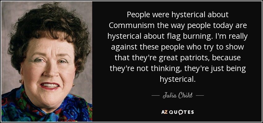People were hysterical about Communism the way people today are hysterical about flag burning. I'm really against these people who try to show that they're great patriots, because they're not thinking, they're just being hysterical. - Julia Child
