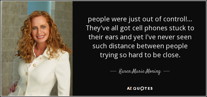 people were just out of control! . . . They've all got cell phones stuck to their ears and yet I've never seen such distance between people trying so hard to be close. - Karen Marie Moning