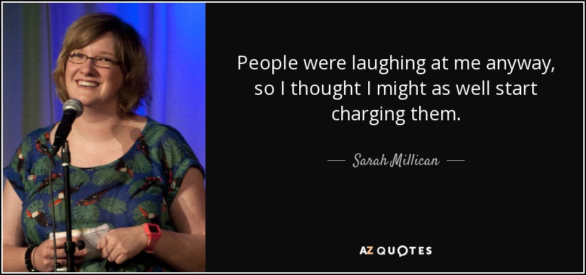 People were laughing at me anyway, so I thought I might as well start charging them. - Sarah Millican