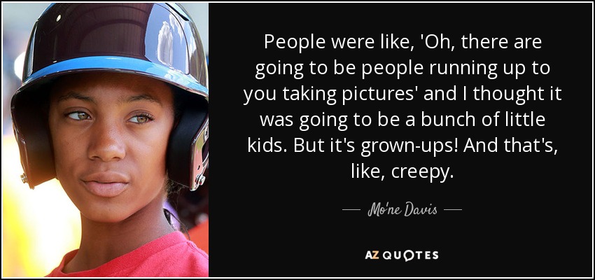 People were like, 'Oh, there are going to be people running up to you taking pictures' and I thought it was going to be a bunch of little kids. But it's grown-ups! And that's, like, creepy. - Mo'ne Davis