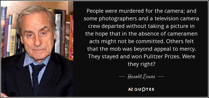 People were murdered for the camera; and some photographers and a television camera crew departed without taking a picture in the hope that in the absence of cameramen acts might not be committed. Others felt that the mob was beyond appeal to mercy. They stayed and won Pulitzer Prizes. Were they right? - Harold Evans