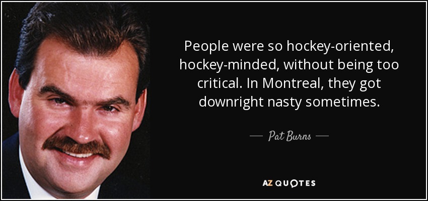 People were so hockey-oriented, hockey-minded, without being too critical. In Montreal, they got downright nasty sometimes. - Pat Burns