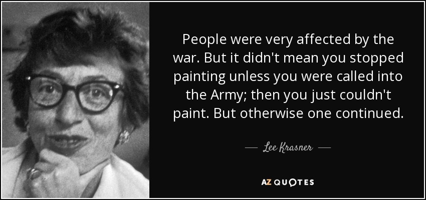 People were very affected by the war. But it didn't mean you stopped painting unless you were called into the Army; then you just couldn't paint. But otherwise one continued. - Lee Krasner