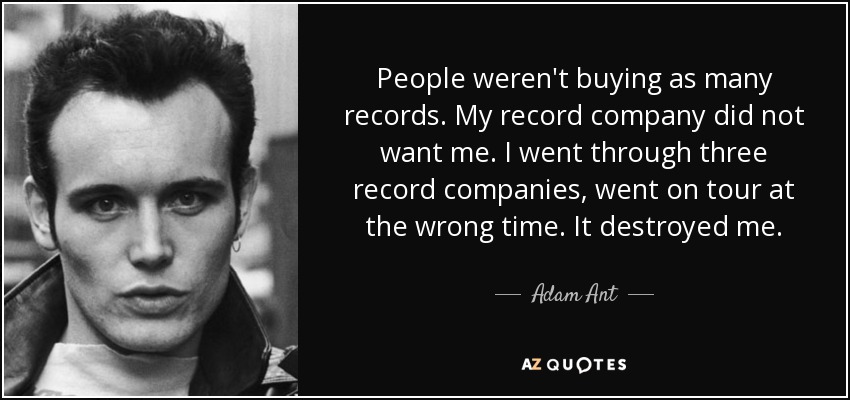 People weren't buying as many records. My record company did not want me. I went through three record companies, went on tour at the wrong time. It destroyed me. - Adam Ant