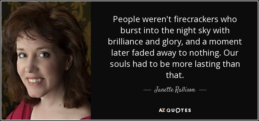 People weren't firecrackers who burst into the night sky with brilliance and glory, and a moment later faded away to nothing. Our souls had to be more lasting than that. - Janette Rallison