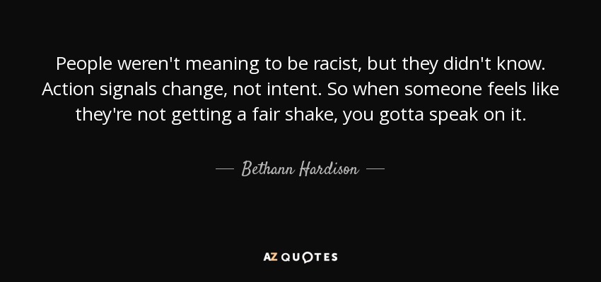 People weren't meaning to be racist, but they didn't know. Action signals change, not intent. So when someone feels like they're not getting a fair shake, you gotta speak on it. - Bethann Hardison