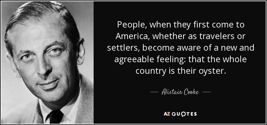 People, when they first come to America, whether as travelers or settlers, become aware of a new and agreeable feeling: that the whole country is their oyster. - Alistair Cooke