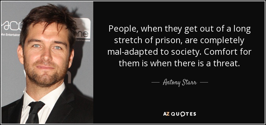 People, when they get out of a long stretch of prison, are completely mal-adapted to society. Comfort for them is when there is a threat. - Antony Starr