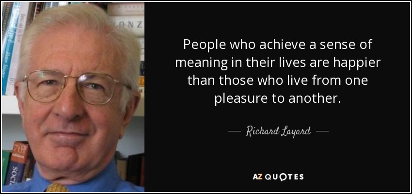 People who achieve a sense of meaning in their lives are happier than those who live from one pleasure to another. - Richard Layard, Baron Layard