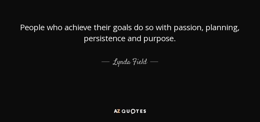 People who achieve their goals do so with passion, planning, persistence and purpose. - Lynda Field