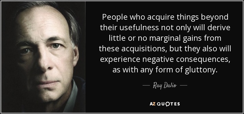 People who acquire things beyond their usefulness not only will derive little or no marginal gains from these acquisitions, but they also will experience negative consequences, as with any form of gluttony. - Ray Dalio