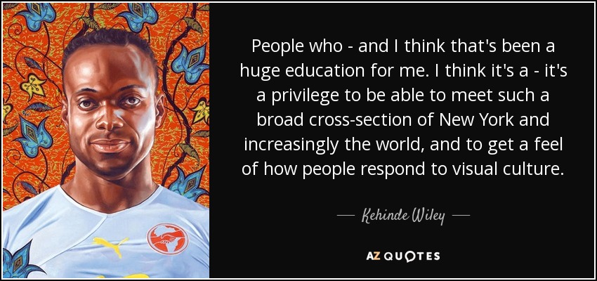 People who - and I think that's been a huge education for me. I think it's a - it's a privilege to be able to meet such a broad cross-section of New York and increasingly the world, and to get a feel of how people respond to visual culture. - Kehinde Wiley