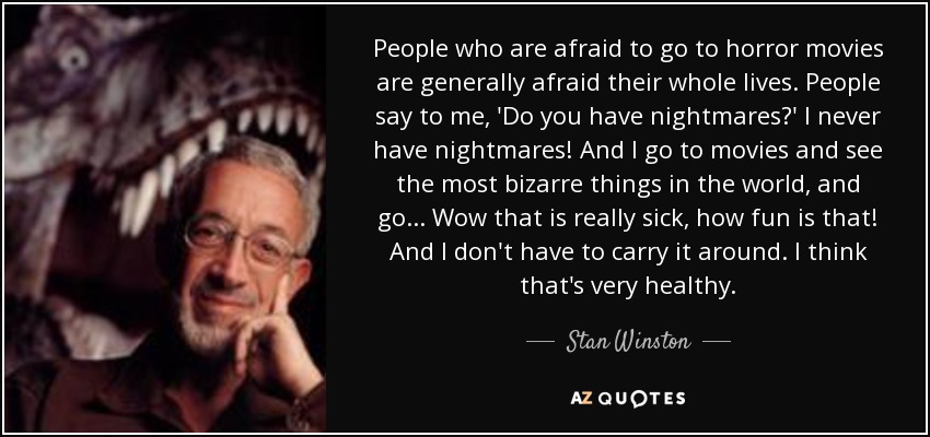 People who are afraid to go to horror movies are generally afraid their whole lives. People say to me, 'Do you have nightmares?' I never have nightmares! And I go to movies and see the most bizarre things in the world, and go... Wow that is really sick, how fun is that! And I don't have to carry it around. I think that's very healthy. - Stan Winston