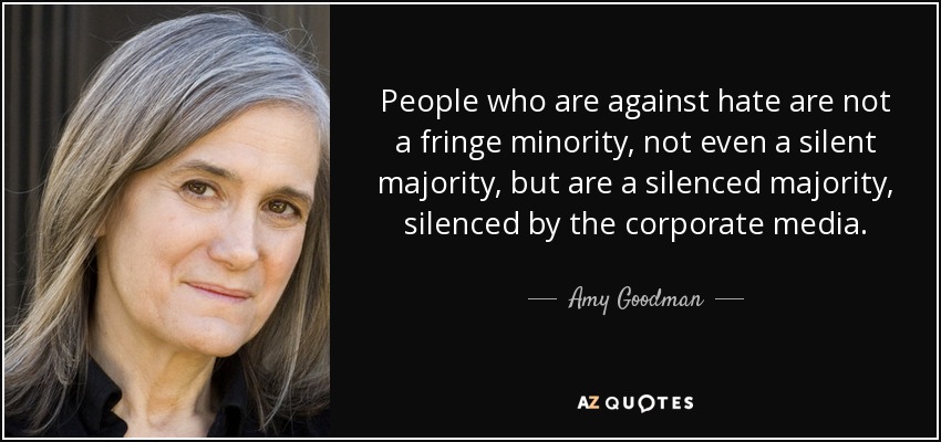 People who are against hate are not a fringe minority, not even a silent majority, but are a silenced majority, silenced by the corporate media. - Amy Goodman
