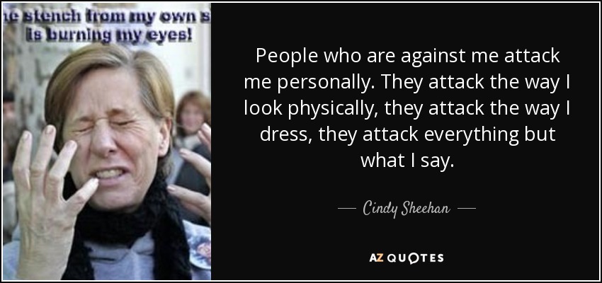 People who are against me attack me personally. They attack the way I look physically, they attack the way I dress, they attack everything but what I say. - Cindy Sheehan