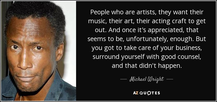 People who are artists, they want their music, their art, their acting craft to get out. And once it's appreciated, that seems to be, unfortunately, enough. But you got to take care of your business, surround yourself with good counsel, and that didn't happen. - Michael Wright
