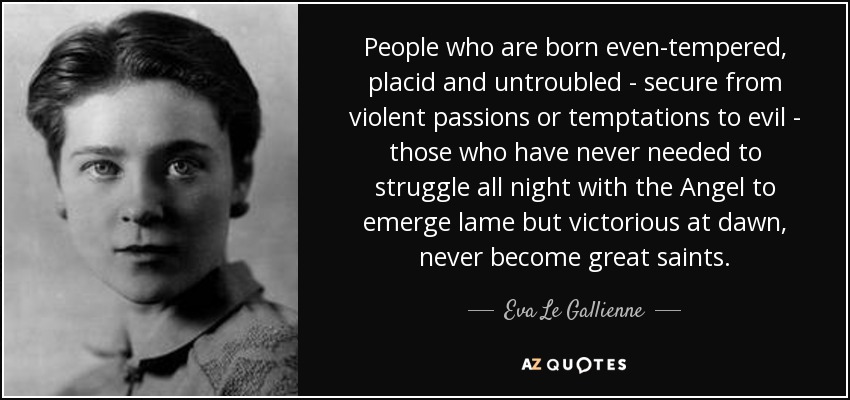 People who are born even-tempered, placid and untroubled - secure from violent passions or temptations to evil - those who have never needed to struggle all night with the Angel to emerge lame but victorious at dawn, never become great saints. - Eva Le Gallienne
