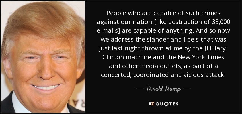 People who are capable of such crimes against our nation [like destruction of 33,000 e-mails] are capable of anything. And so now we address the slander and libels that was just last night thrown at me by the [Hillary] Clinton machine and the New York Times and other media outlets, as part of a concerted, coordinated and vicious attack. - Donald Trump