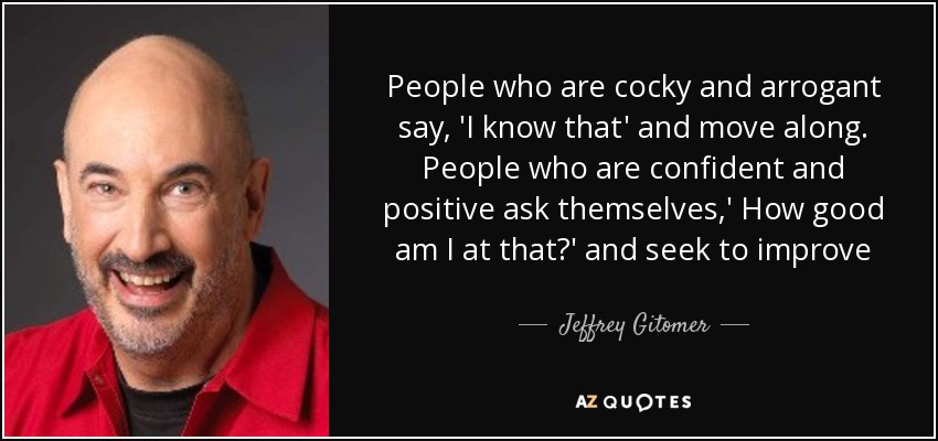 People who are cocky and arrogant say, 'I know that' and move along. People who are confident and positive ask themselves,' How good am I at that?' and seek to improve - Jeffrey Gitomer