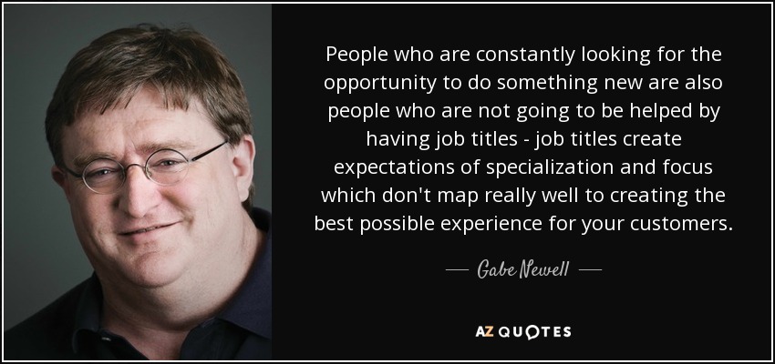 People who are constantly looking for the opportunity to do something new are also people who are not going to be helped by having job titles - job titles create expectations of specialization and focus which don't map really well to creating the best possible experience for your customers. - Gabe Newell