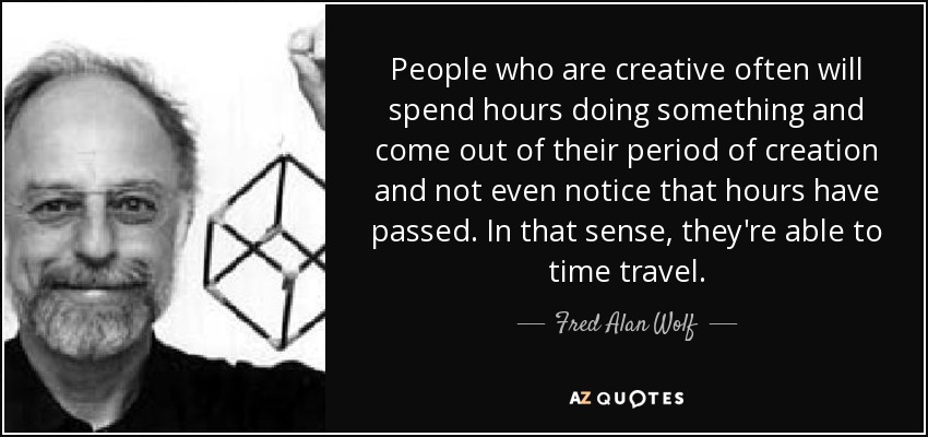 People who are creative often will spend hours doing something and come out of their period of creation and not even notice that hours have passed. In that sense, they're able to time travel. - Fred Alan Wolf