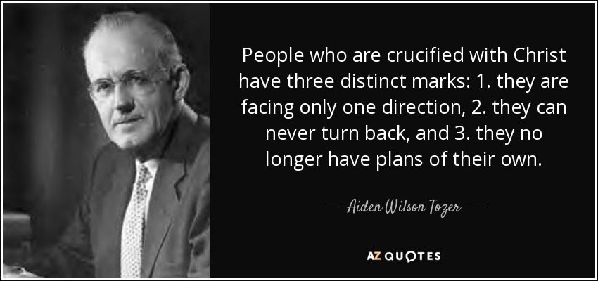 People who are crucified with Christ have three distinct marks: 1. they are facing only one direction, 2. they can never turn back, and 3. they no longer have plans of their own. - Aiden Wilson Tozer