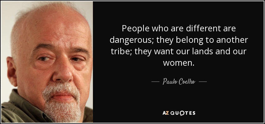 People who are different are dangerous; they belong to another tribe; they want our lands and our women. - Paulo Coelho