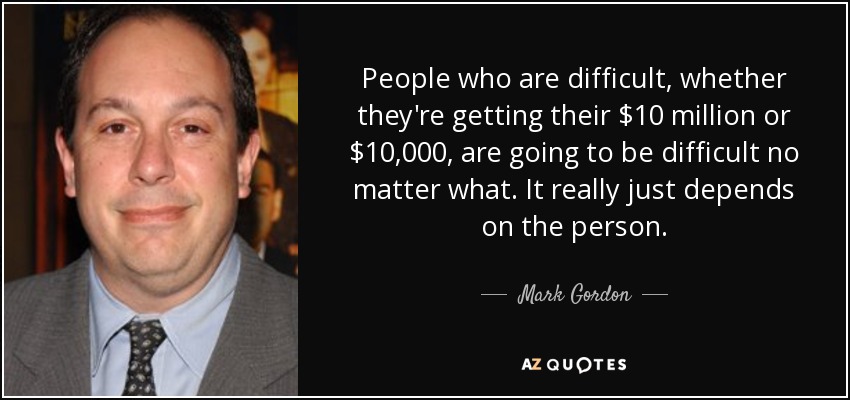 People who are difficult, whether they're getting their $10 million or $10,000, are going to be difficult no matter what. It really just depends on the person. - Mark Gordon