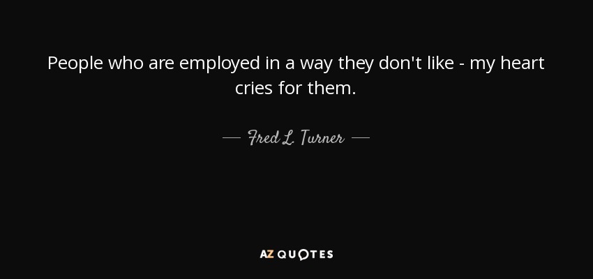 People who are employed in a way they don't like - my heart cries for them. - Fred L. Turner