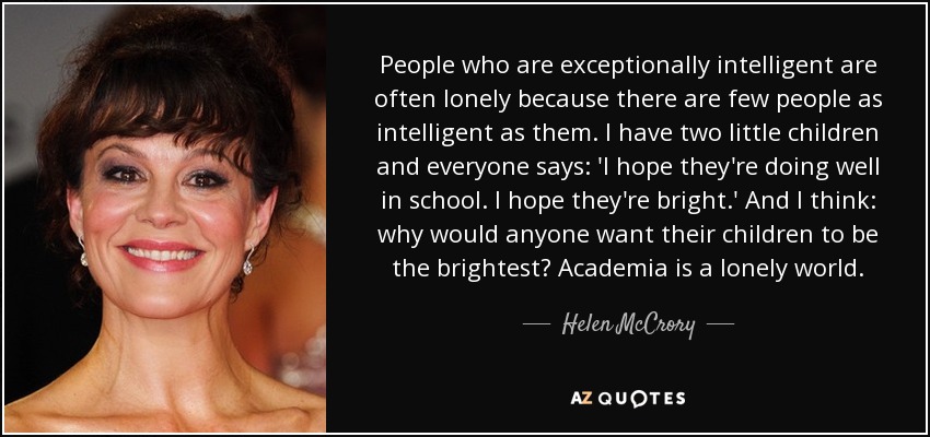 People who are exceptionally intelligent are often lonely because there are few people as intelligent as them. I have two little children and everyone says: 'I hope they're doing well in school. I hope they're bright.' And I think: why would anyone want their children to be the brightest? Academia is a lonely world. - Helen McCrory