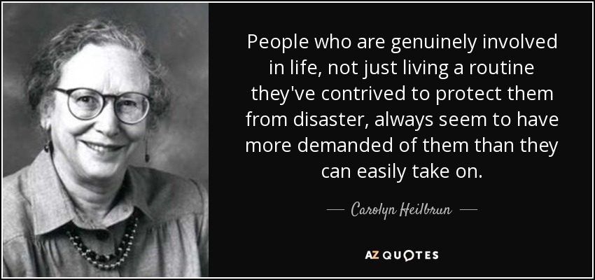People who are genuinely involved in life, not just living a routine they've contrived to protect them from disaster, always seem to have more demanded of them than they can easily take on. - Carolyn Heilbrun