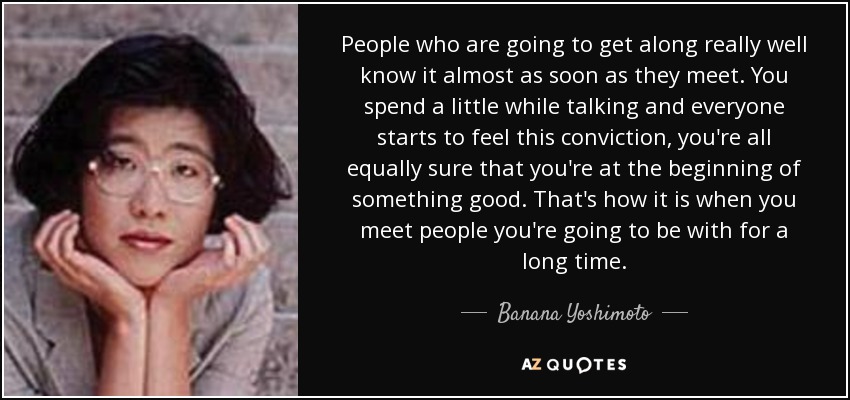 People who are going to get along really well know it almost as soon as they meet. You spend a little while talking and everyone starts to feel this conviction, you're all equally sure that you're at the beginning of something good. That's how it is when you meet people you're going to be with for a long time. - Banana Yoshimoto