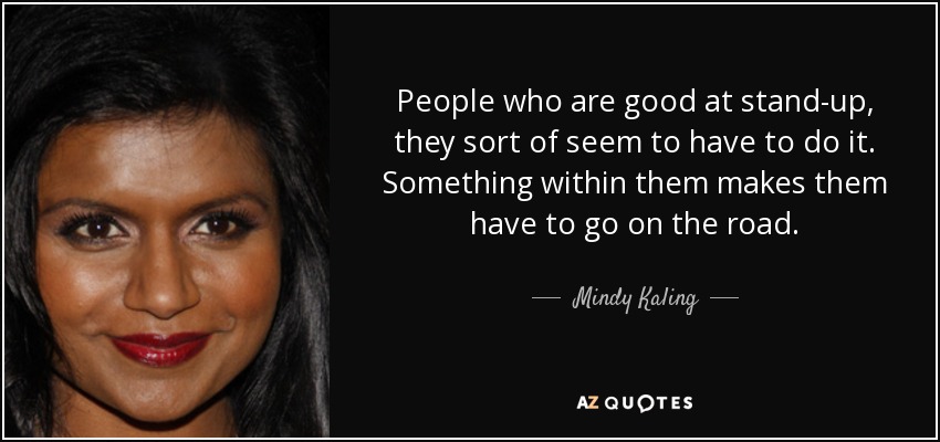 People who are good at stand-up, they sort of seem to have to do it. Something within them makes them have to go on the road. - Mindy Kaling