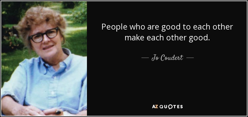 People who are good to each other make each other good. - Jo Coudert