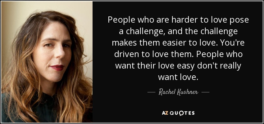 People who are harder to love pose a challenge, and the challenge makes them easier to love. You're driven to love them. People who want their love easy don't really want love. - Rachel Kushner
