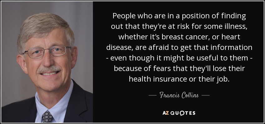 People who are in a position of finding out that they're at risk for some illness, whether it's breast cancer, or heart disease, are afraid to get that information - even though it might be useful to them - because of fears that they'll lose their health insurance or their job. - Francis Collins