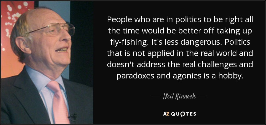 People who are in politics to be right all the time would be better off taking up fly-fishing. It's less dangerous. Politics that is not applied in the real world and doesn't address the real challenges and paradoxes and agonies is a hobby. - Neil Kinnock