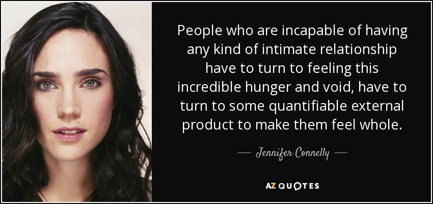 People who are incapable of having any kind of intimate relationship have to turn to feeling this incredible hunger and void, have to turn to some quantifiable external product to make them feel whole. - Jennifer Connelly