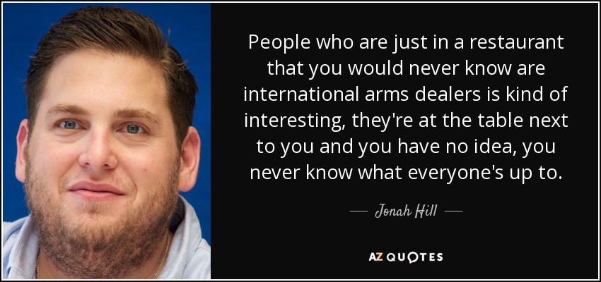 People who are just in a restaurant that you would never know are international arms dealers is kind of interesting, they're at the table next to you and you have no idea, you never know what everyone's up to. - Jonah Hill