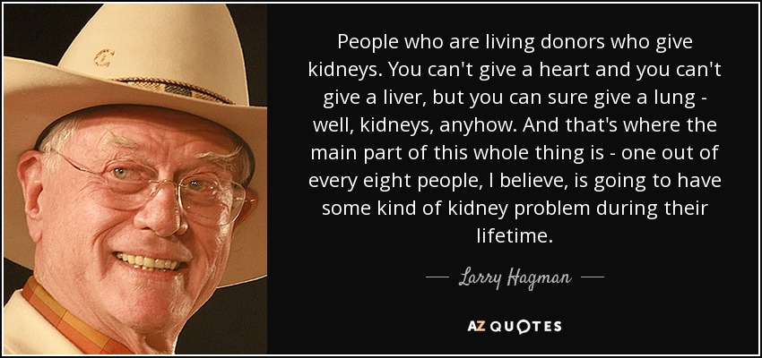 People who are living donors who give kidneys. You can't give a heart and you can't give a liver, but you can sure give a lung - well, kidneys, anyhow. And that's where the main part of this whole thing is - one out of every eight people, I believe, is going to have some kind of kidney problem during their lifetime. - Larry Hagman