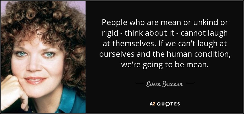 People who are mean or unkind or rigid - think about it - cannot laugh at themselves. If we can't laugh at ourselves and the human condition, we're going to be mean. - Eileen Brennan
