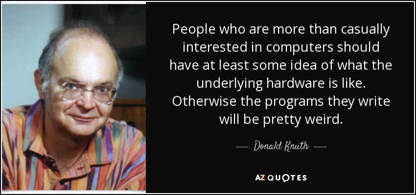 People who are more than casually interested in computers should have at least some idea of what the underlying hardware is like. Otherwise the programs they write will be pretty weird. - Donald Knuth
