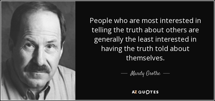 People who are most interested in telling the truth about others are generally the least interested in having the truth told about themselves. - Mardy Grothe