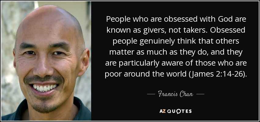 People who are obsessed with God are known as givers, not takers. Obsessed people genuinely think that others matter as much as they do, and they are particularly aware of those who are poor around the world (James 2:14-26). - Francis Chan